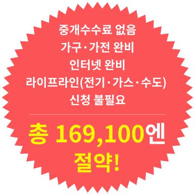 중개수수료 없음
가구·가전 완비
인터넷 완비
라이프라인(전기·가스·수도) 신청 불필요
총 169,100엔 절약!