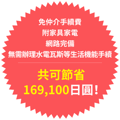 免仲介手續費
附家具家電
網路完備
無需辦理水電瓦斯等生活機能手續
共可節省169,100日圓!