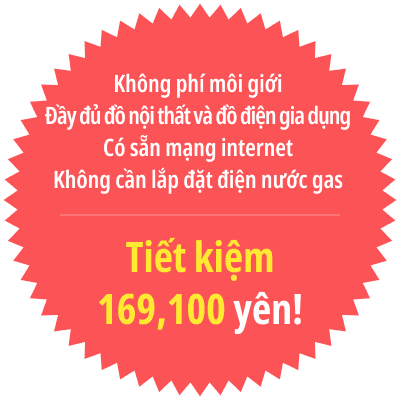 Không phí môi giới
Đầy đủ đồ nội thất và đồ điện gia dụng
Có sẵn mạng internet
Không cần lắp đặt điện nước gas
Tiết kiệm 169,100 yên!